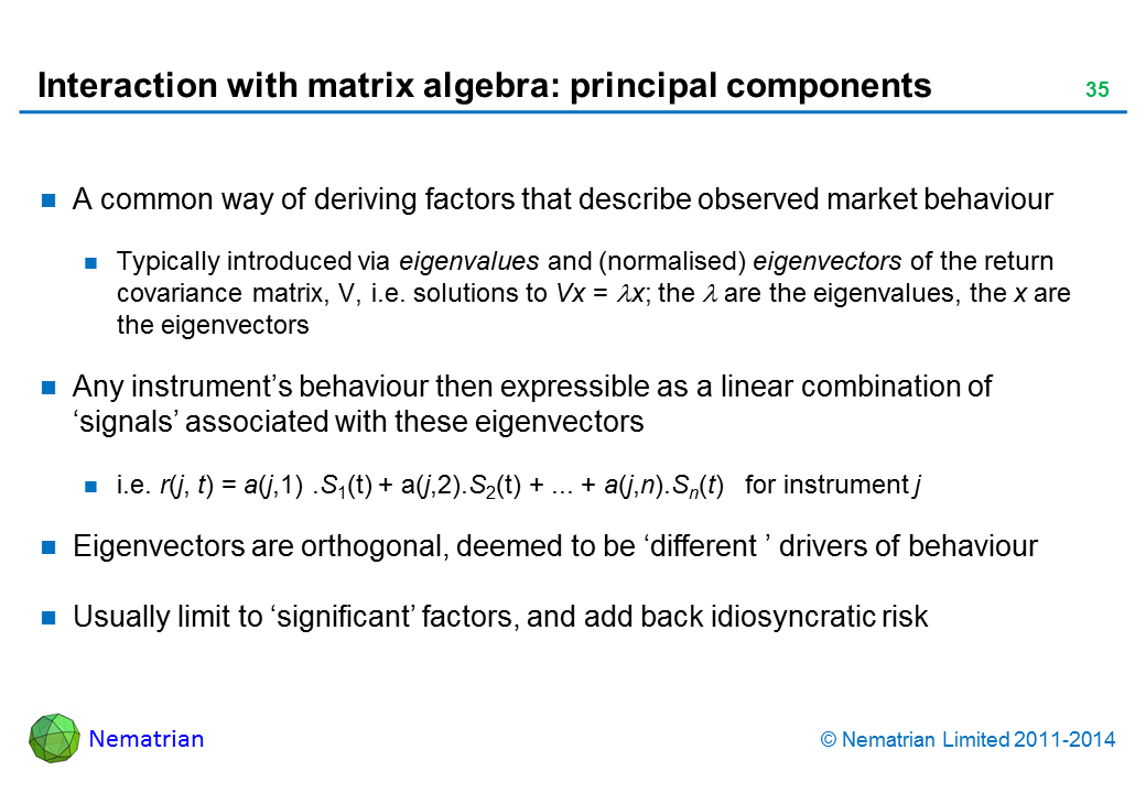 Bullet points include: A common way of deriving factors that describe observed market behaviour. Typically introduced via eigenvalues and (normalised) eigenvectors of the return covariance matrix, V, i.e. solutions to Vx = lambda x; the lambda are the eigenvalues, the x are the eigenvectors. Any instrument’s behaviour then expressible as a linear combination of ‘signals’ associated with these eigenvectors. i.e. r(j, t) = a(j,1) .S1(t) + a(j,2).S2(t) + ... + a(j,n).Sn(t)   for instrument j. Eigenvectors are orthogonal, deemed to be ‘different ’ drivers of behaviour. Usually limit to ‘significant’ factors, and add back idiosyncratic risk