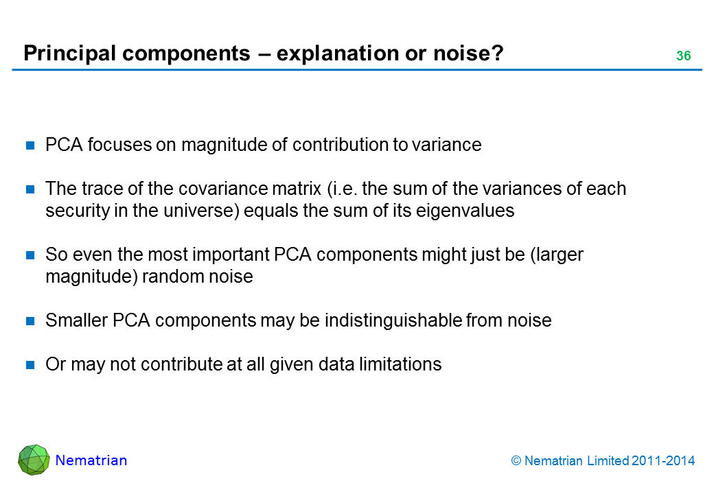 Bullet points include: PCA focuses just on magnitude of contribution to variance. The trace of the covariance matrix (i.e. the sum of the variances of each security in the universe) equals the sum of its eigenvalues. So even the most important PCA components might just be (larger magnitude) random noise. Smaller PCA components may be indistinguishable from noise Or may not contribute at all given data limitations