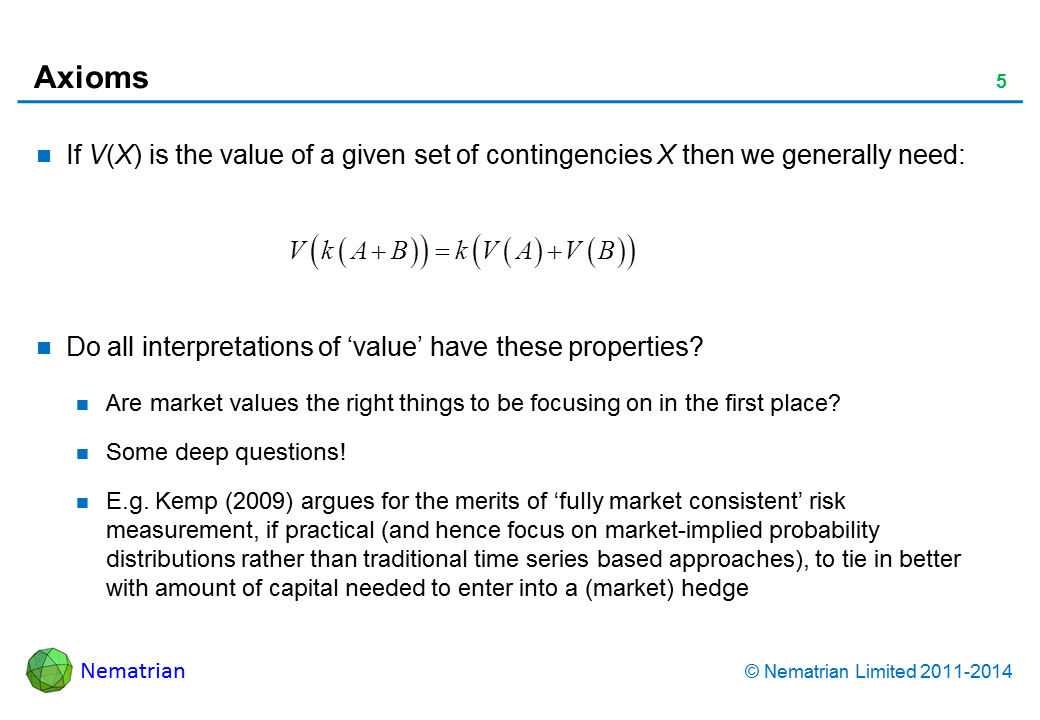 Bullet points include: If V(X) is the value of a given set of contingencies X then we generally need: Do all interpretations of ‘value’ have these properties? Are market values the right things to be focusing on in the first place? Some deep questions! E.g. Kemp (2009) argues for the merits of ‘fully market consistent’ risk measurement, if practical (and hence focus on market-implied probability distributions rather than traditional time series based approaches), to tie in better with amount of capital needed to enter into a (market) hedge