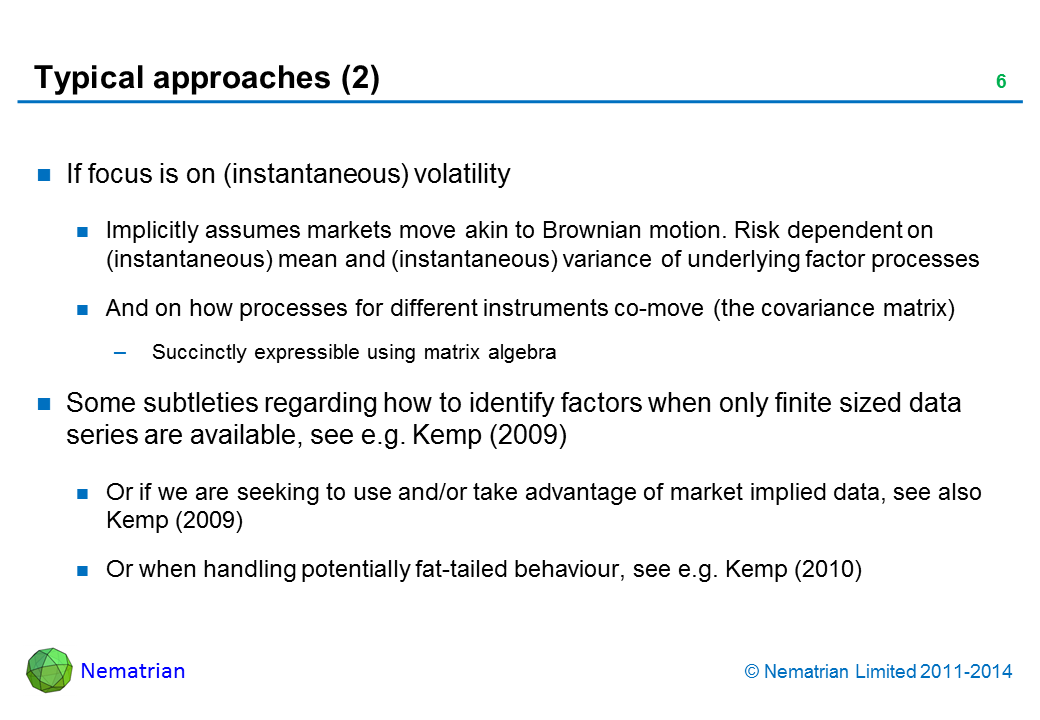 Bullet points include: If focus is on (instantaneous) volatility. Implicitly assumes markets move akin to Brownian motion. Risk dependent on (instantaneous) mean and (instantaneous) variance of underlying factor processes. And on how processes for different instruments co-move (the covariance matrix). Succinctly expressible using matrix algebra. Some subtleties regarding how to identify factors when only finite sized data series are available, see e.g. Kemp (2009). Or if we are seeking to use and/or take advantage of market implied data, see also Kemp (2009). Or when handling potentially fat-tailed behaviour, see e.g. Kemp (2010)