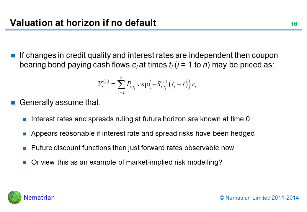 Bullet points include: If changes in credit quality and interest rates are independent then coupon bearing bond paying cash flows ci at times ti (i = 1 to n) may be priced as: Generally assume that: Interest rates and spreads ruling at future horizon are known at time 0. Appears reasonable if interest rate risks have been hedged. Future discount functions then just forward rates observable now. Or view this as an example of market-implied risk modelling?