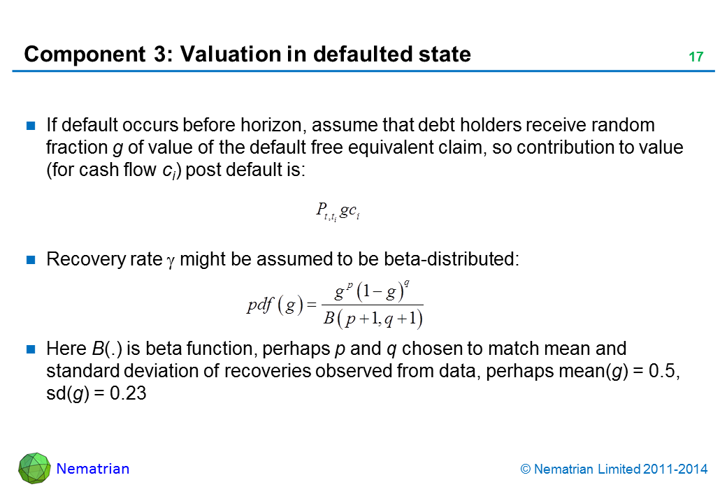 Bullet points include: If default occurs before horizon, assume that debt holders receive random fraction g of value of the default free equivalent claim, so contribution to value (for cash flow ci) post default is: Recovery rate gamma might be assumed to be beta-distributed: Here B(.) is beta function, perhaps p and q chosen to match mean and volatility of recoveries observed from data, perhaps mean(g) = 0.5, sd(g) = 0.23