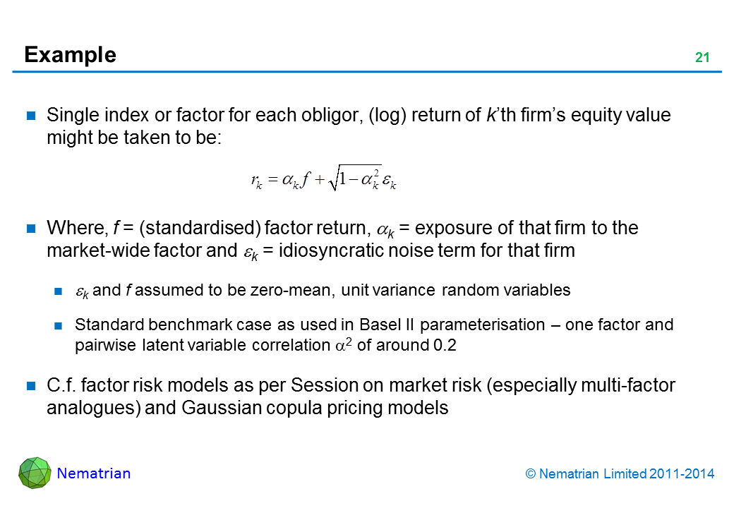 Bullet points include: Single index or factor for each obligor, (log) return of k’th firm’s equity value might be taken to be: Where, f = (standardised) factor return, alpha k = exposure of that firm to the market-wide factor and epsilon k = idiosyncratic noise term for that firm, epsilon k and f assumed to be zero-mean, unit variance random variables, Standard benchmark case as used in Basel II parameterisation – one factor and pairwise latent variable correlation alpha 2 of around 0.2. C.f. factor risk models as per Session on market risk (especially multi-factor analogues) and Gaussian copula pricing models