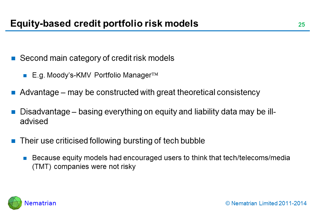 Bullet points include: Second main category of credit risk models. E.g. Moody’s-KMV Portfolio Manager. Advantage – may be constructed with great theoretical consistency. Disadvantage – basing everything on equity and liability data may be ill-advised. Their use criticised following bursting of tech bubble. Because equity models had encouraged users to think that tech/telecoms/media (TMT) companies were not risky