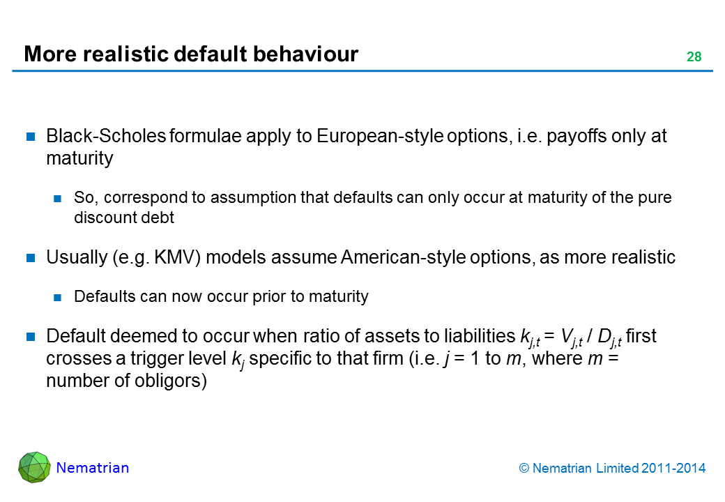 Bullet points include: Black-Scholes formulae apply to European-style options, i.e. payoffs only at maturity. So, correspond to assumption that defaults can only occur at maturity of the pure discount debt. Usually (e.g. KMV) models assume American-style options, as more realistic. Defaults can now occur prior to maturity. Default deemed to occur when ratio of assets to liabilities kj,t = Vj,t / Dj,t first crosses a trigger level kj specific to that firm (i.e. j = 1 to m, where m = number of obligors)