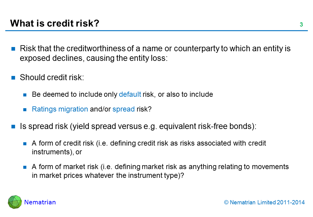 Bullet points include: Risk that the creditworthiness of a name or counterparty to which an entity is exposed declines, causing the entity loss: Should credit risk: Be deemed to include only default risk, or also to include, Ratings migration and/or spread risk? Is spread risk (yield spread versus e.g. equivalent risk-free bonds): A form of credit risk (i.e. defining credit risk as risks associated with credit instruments), or A form of market risk (i.e. defining market risk as anything relating to movements in market prices whatever the instrument type)?