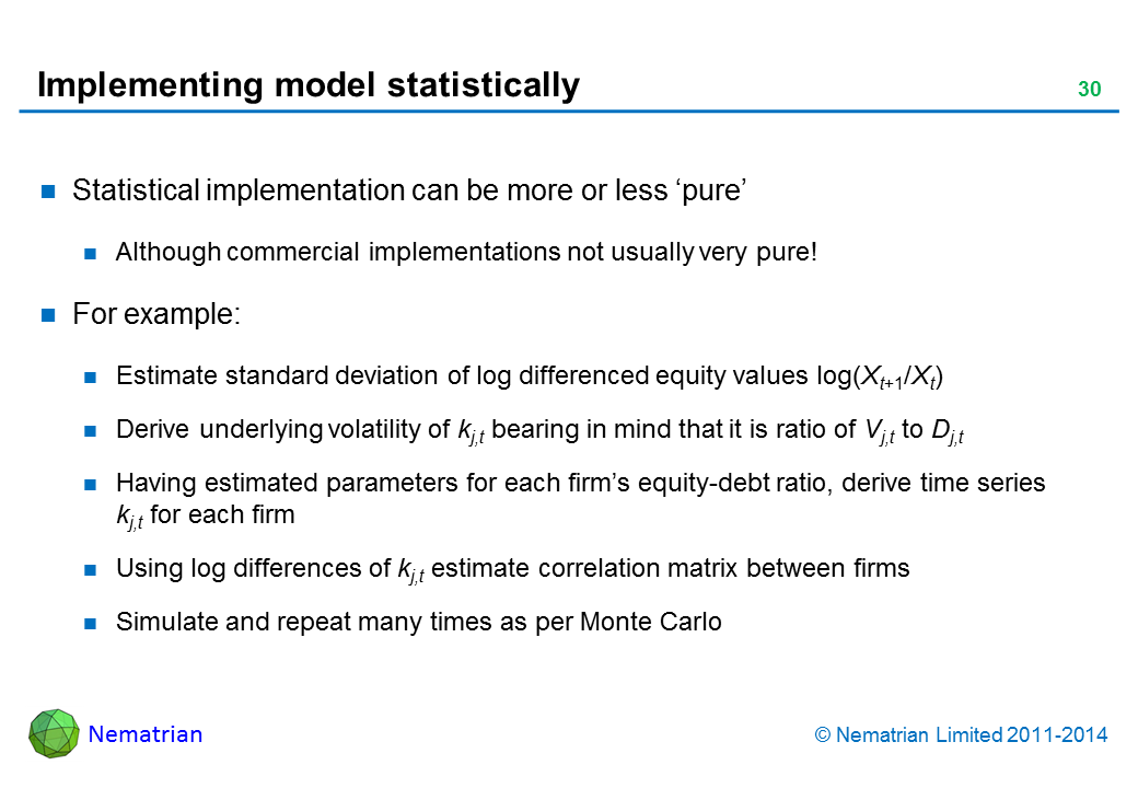 Bullet points include: Statistical implementation can be more or less ‘pure’. Although commercial implementations not usually very pure! For example: Estimate standard deviation of log differenced equity values log(Xt+1/Xt). Derive underlying volatility of kj,t bearing in mind that it is ratio of Vj,t to Dj,t. Having estimated parameters for each firm’s equity-debt ratio, derive time series kj,t for each firm. Using log differences of kj,t estimate correlation matrix between firms. Simulate and repeat many times as per Monte Carlo