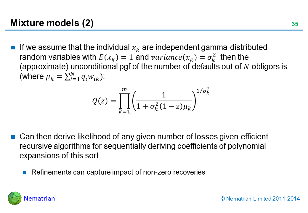 Bullet points include: If we assume that the individual are independent gamma-distributed random variables with and then the (approximate) unconditional pgf of the number of defaults out of ?? obligors is. Can then derive likelihood of any given number of losses given efficient recursive algorithms for sequentially deriving coefficients of polynomial expansions of this sort. Refinements can capture impact of non-zero recoveries