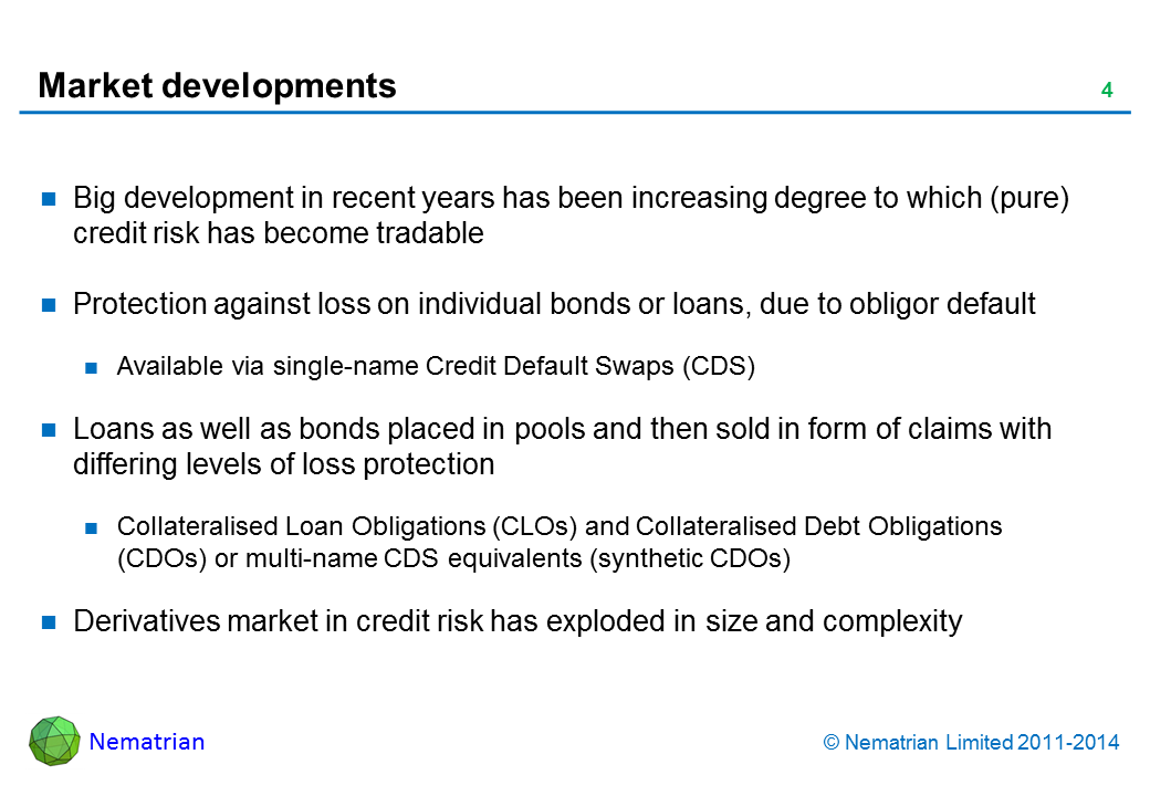 Bullet points include: Big development in recent years has been increasing degree to which (pure) credit risk has become tradable. Protection against loss on individual bonds or loans, due to obligor default. Available via single-name Credit Default Swaps (CDS). Loans as well as bonds placed in pools and then sold in form of claims with differing levels of loss protection. Collateralised Loan Obligations (CLOs) and Collateralised Debt Obligations (CDOs) or multi-name CDS equivalents (synthetic CDOs). Derivatives market in credit risk has exploded in size and complexity