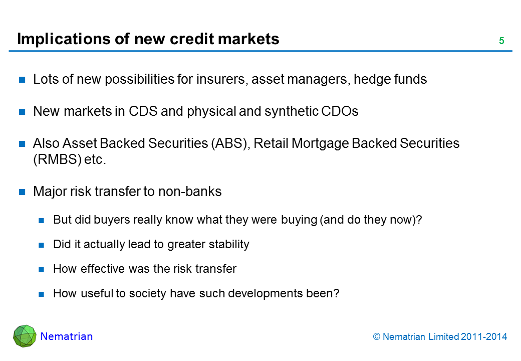 Bullet points include: Lots of new possibilities for insurers, asset managers, hedge funds. New markets in CDS and physical and synthetic CDOs. Also Asset Backed Securities (ABS), Retail Mortgage Backed Securities (RMBS) etc. Major risk transfer to non-banks. But did buyers really know what they were buying (and do they now)? Did it actually lead to greater stability. How effective was the risk transfer. How useful to society have such developments been?