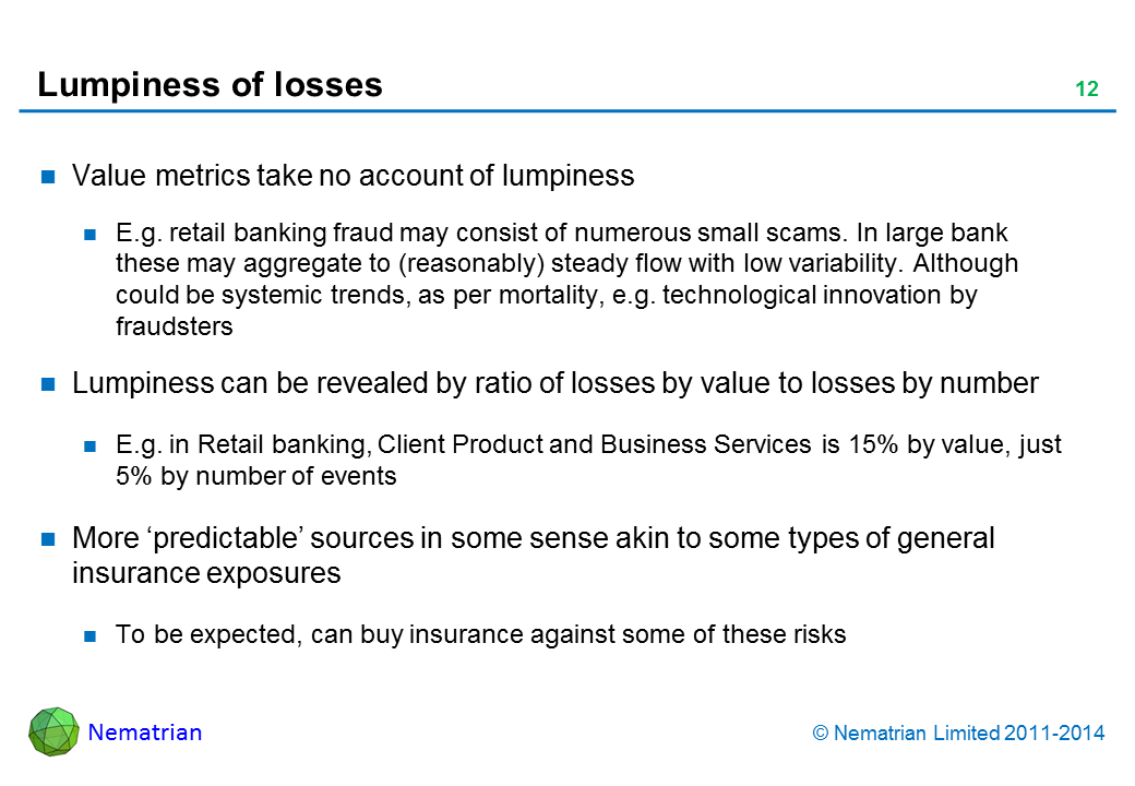 Bullet points include: Value metrics take no account of lumpiness. E.g. retail banking fraud may consist of numerous small scams. In large bank these may aggregate to (reasonably) steady flow with low variability. Although could be systemic trends, as per mortality, e.g. technological innovation by fraudsters. Lumpiness can be revealed by ratio of losses by value to losses by number. E.g. in Retail banking, Client Product and Business Services is 15% by value, just 5% by number of events. More ‘predictable’ sources in some sense akin to some types of general insurance exposures. To be expected, can buy insurance against some of these risks