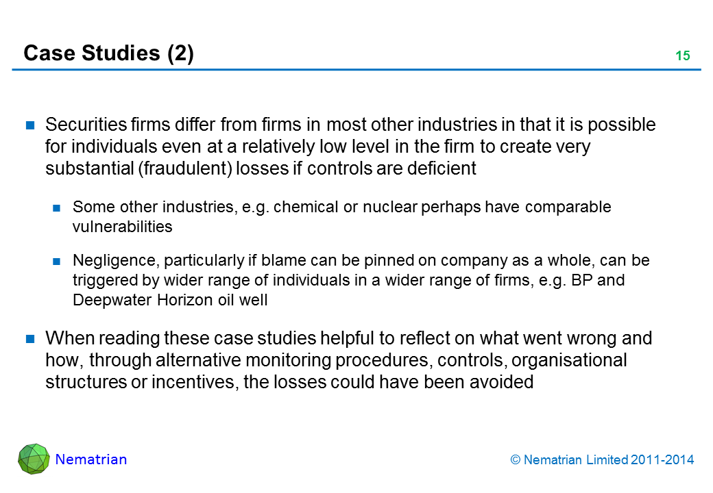 Bullet points include: Securities firms differ from firms in most other industries in that it is possible for individuals even at a relatively low level in the firm to create very substantial (fraudulent) losses if controls are deficient. Some other industries, e.g. chemical or nuclear perhaps have comparable vulnerabilities. Negligence, particularly if blame can be pinned on company as a whole, can be triggered by wider range of individuals in a wider range of firms, e.g. BP and Deepwater Horizon oil well. When reading these case studies helpful to reflect on what went wrong and how, through alternative monitoring procedures, controls, organisational structures or incentives, the losses could have been avoided