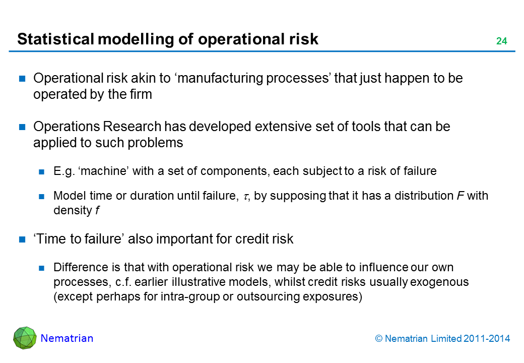 Bullet points include: Operational risk akin to ‘manufacturing processes’ that just happen to be operated by the firm. Operations Research has developed extensive set of tools that can be applied to such problems. E.g. ‘machine’ with a set of components, each subject to a risk of failure. Model time or duration until failure, tau, by supposing that it has a distribution F with density f. ‘Time to failure’ also important for credit risk. Difference is that with operational risk we may be able to influence our own processes, c.f. earlier illustrative models, whilst credit risks usually exogenous (except perhaps for intra-group or outsourcing exposures)