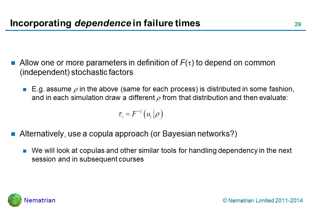 Bullet points include: Allow one or more parameters in definition of F(tau) to depend on common (independent) stochastic factors. E.g. assume rho in the above (same for each process) is distributed in some fashion, and in each simulation draw a different rho from that distribution and then evaluate: Alternatively, use a copula approach (or Bayesian networks?). We will look at copulas and other similar tools for handling dependency in the next session and in subsequent courses