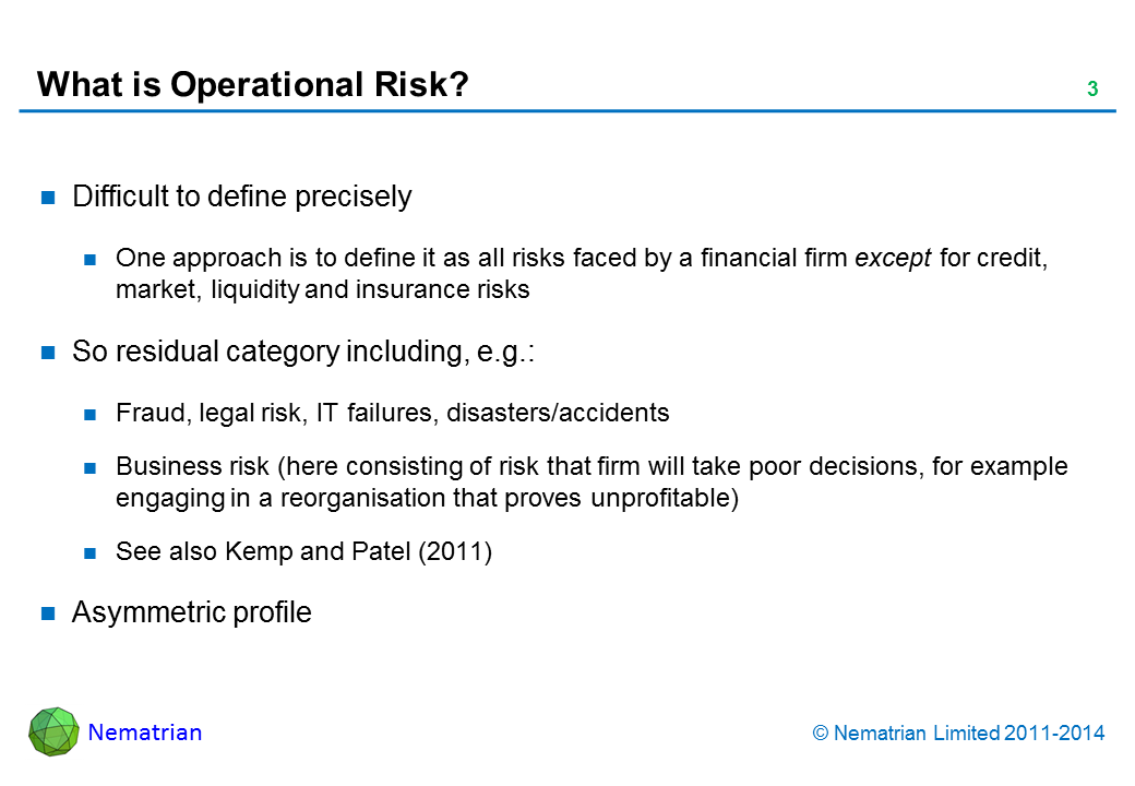 Bullet points include: Difficult to define precisely. One approach is to define it as all risks faced by a financial firm except for credit, market, liquidity and insurance risks. So residual category including, e.g.: Fraud, legal risk, IT failures, disasters/accidents. Business risk (here consisting of risk that firm will take poor decisions, for example engaging in a reorganisation that proves unprofitable). See also Kemp and Patel (2011). Asymmetric profile