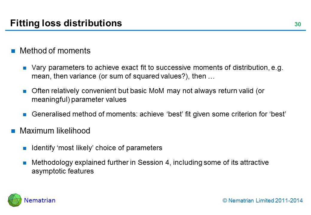 Bullet points include: Method of moments. Vary parameters to achieve exact fit to successive moments of distribution, e.g. mean, then variance (or sum of squared values?), then … Often relatively convenient but basic MoM may not always return valid (or meaningful) parameter values. Generalised method of moments: achieve 'best' fit given some criterion for 'best'. Maximum likelihood. Identify ‘most likely’ choice of parameters. Methodology explained further in Session 4, including some of its attractive asymptotic features