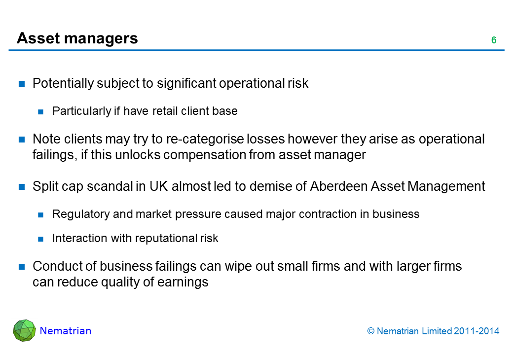 Bullet points include: Potentially subject to significant operational risk. Particularly if have retail client base. Note clients may try to re-categorise losses however they arise as operational failings, if this unlocks compensation from asset manager. Split cap scandal in UK almost led to demise of Aberdeen Asset Management. Regulatory and market pressure caused major contraction in business. Interaction with reputational risk. Conduct of business failings can wipe out small firms and with larger firms can reduce quality of earnings