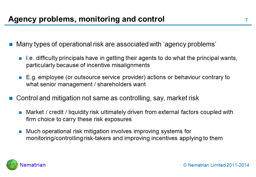 Bullet points include: Many types of operational risk are associated with ‘agency problems’. I.e. difficulty principals have in getting their agents to do what the principal wants, particularly because of incentive misalignments. E.g. employee (or outsource service provider) actions or behaviour contrary to what senior management / shareholders want. Control and mitigation not same as controlling, say, market risk. Market / credit / liquidity risk ultimately driven from external factors coupled with firm choice to carry these risk exposures. Much operational risk mitigation involves improving systems for monitoring/controlling risk-takers and improving incentives applying to them
