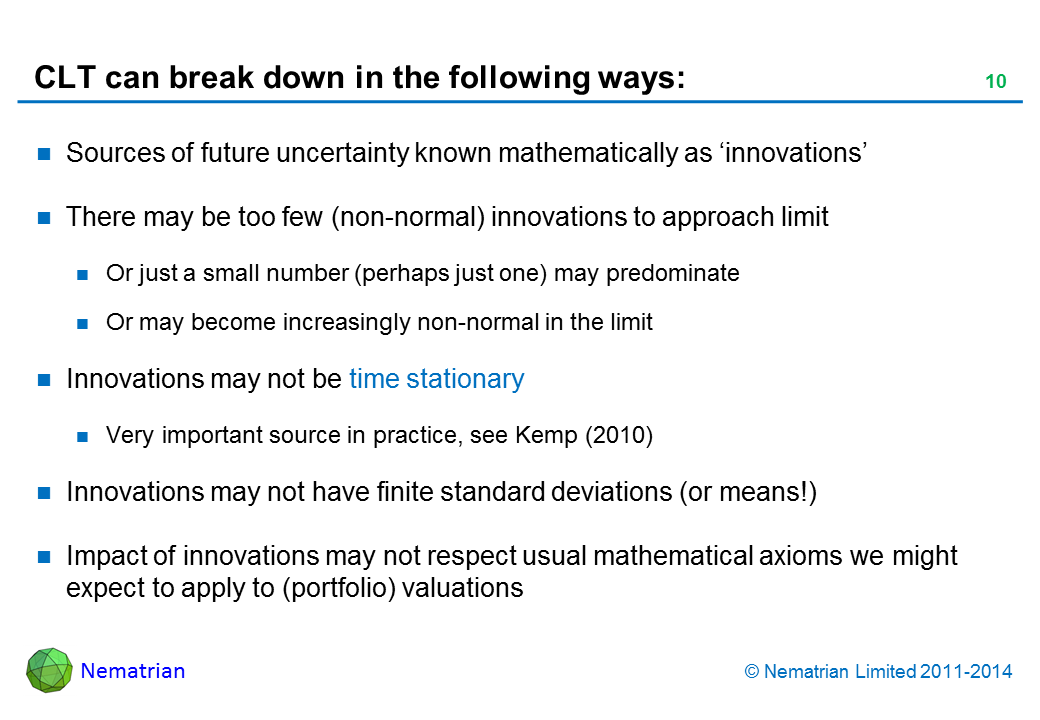 Bullet points include: Sources of future uncertainty known mathematically as ‘innovations’. There may be too few (non-normal) innovations to approach limit. Or just a small number (perhaps just one) may predominate. Or may become increasingly non-normal in the limit. Innovations may not be time stationary. Very important source in practice, see Kemp (2010). Innovations may not have finite standard deviations (or means!). Impact of innovations may not respect usual mathematical axioms we might expect to apply to (portfolio) valuations