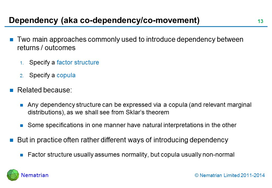 Bullet points include: Two main approaches commonly used to introduce dependency between returns / outcomes. Specify a factor structure. Specify a copula. Related because: Any dependency structure can be expressed via a copula (and relevant marginal distributions), as we shall see from Sklar’s theorem. Some specifications in one manner have natural interpretations in the other. But in practice often rather different ways of introducing dependency. Factor structure usually assumes normality, but copula usually non-normal