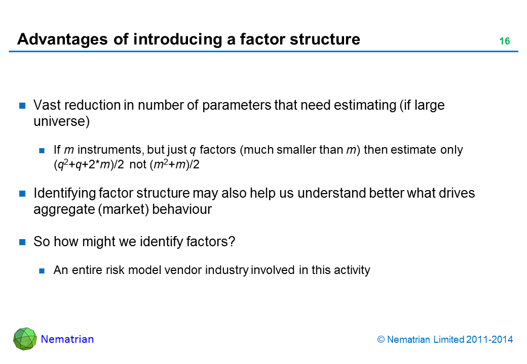 Bullet points include: Vast reduction in number of parameters that need estimating (if large universe). If m instruments, but just q factors (much smaller than m) then estimate only (q2+q+2*m)/2 not (m2+m)/2. Identifying factor structure may also help us understand better what drives aggregate (market) behaviour. So how might we identify factors? An entire risk model vendor industry involved in this activity