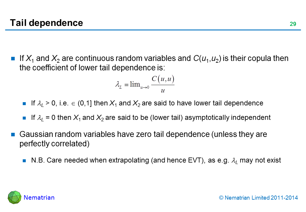 Bullet points include: If X1 and X2 are continuous random variables and C(u1,u2) is their copula then the coefficient of lower tail dependence is: If lambda L > 0, i.e. in (0,1] then X1 and X2 are said to have lower tail dependence. If lambda L = 0 then X1 and X2 are said to be (lower tail) asymptotically independent. Gaussian random variables have zero tail dependence (unless they are perfectly correlated). N.B. Care needed when extrapolating (and hence EVT), as e.g. lambda L may not exist