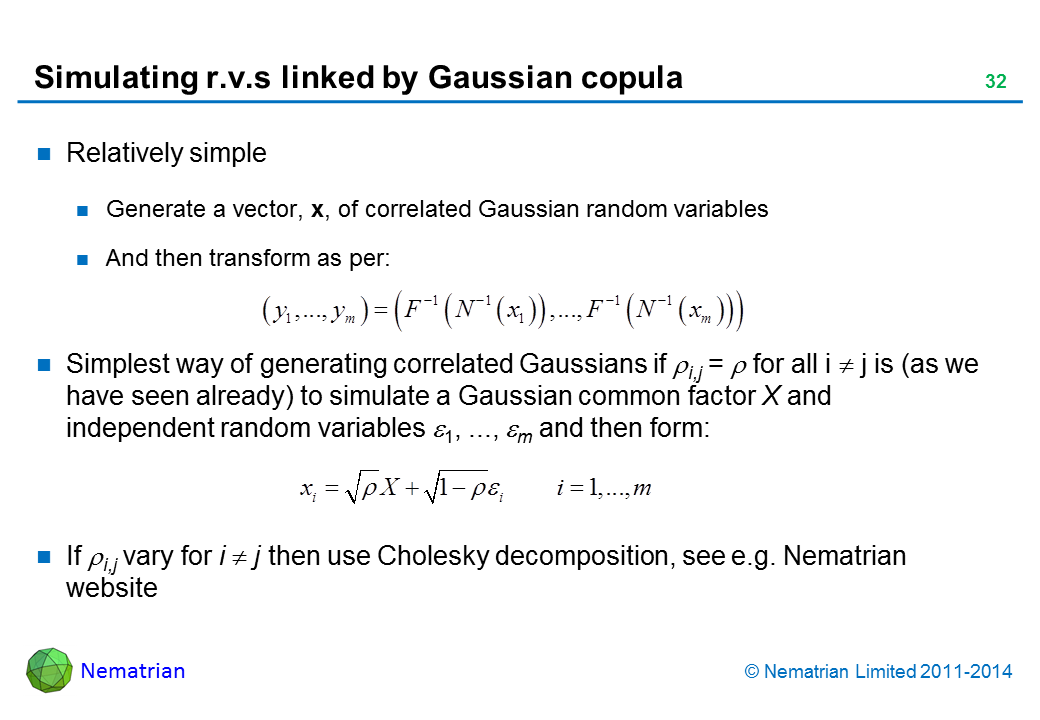 Bullet points include: Relatively simple. Generate a vector, x, of correlated Gaussian random variables. And then transform as follows, where inverse cdf of the target marginal is: Simplest way of generating correlated Gaussians if rho i,j = rho for all i <> j is (as we have seen already) to simulate a Gaussian common factor X and independent random variables epsilon 1, ..., epsilon m and then form: If rho i,j vary for i <> j then use Cholesky decomposition, see e.g. Nematrian website