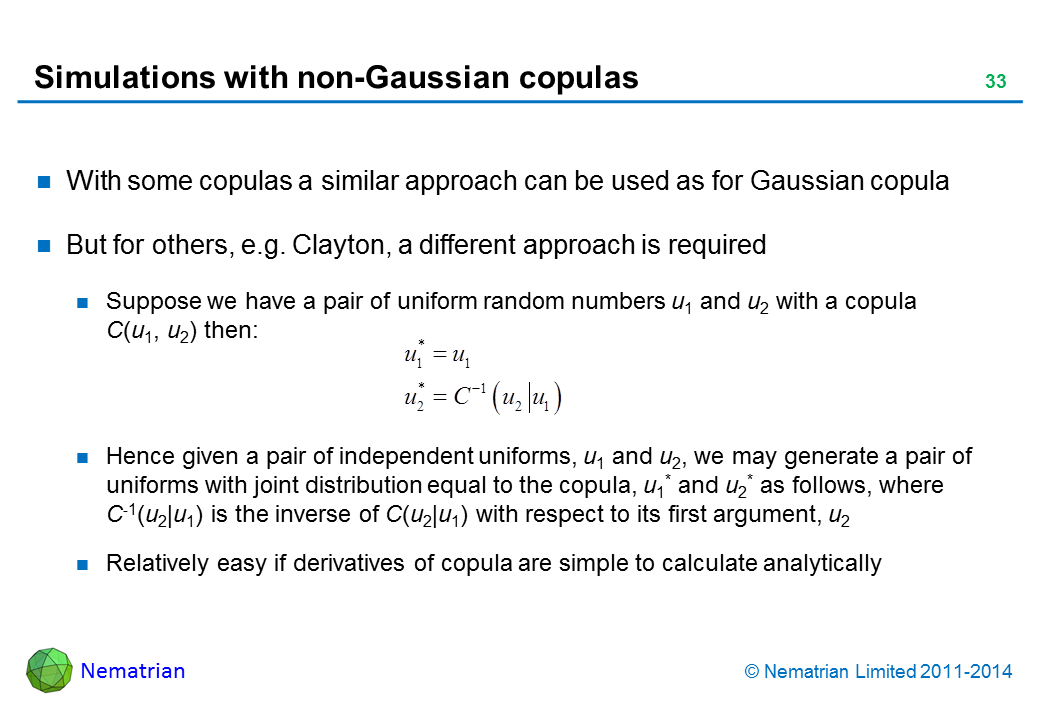 Bullet points include: With some copulas a similar approach can be used as for Gaussian copula. But for others, e.g. Clayton, a different approach is required. Suppose we have a pair of uniform random numbers u1 and u2 with a copula    C(u1, u2) then: Hence given a pair of independent uniforms, u1 and u2, we may generate a pair of uniforms with joint distribution equal to the copula, u1* and u2* as follows, where   C-1(u2|u1) is the inverse of C(u2|u1) with respect to its first argument, u2. Relatively easy if derivatives of copula are simple to calculate analytically