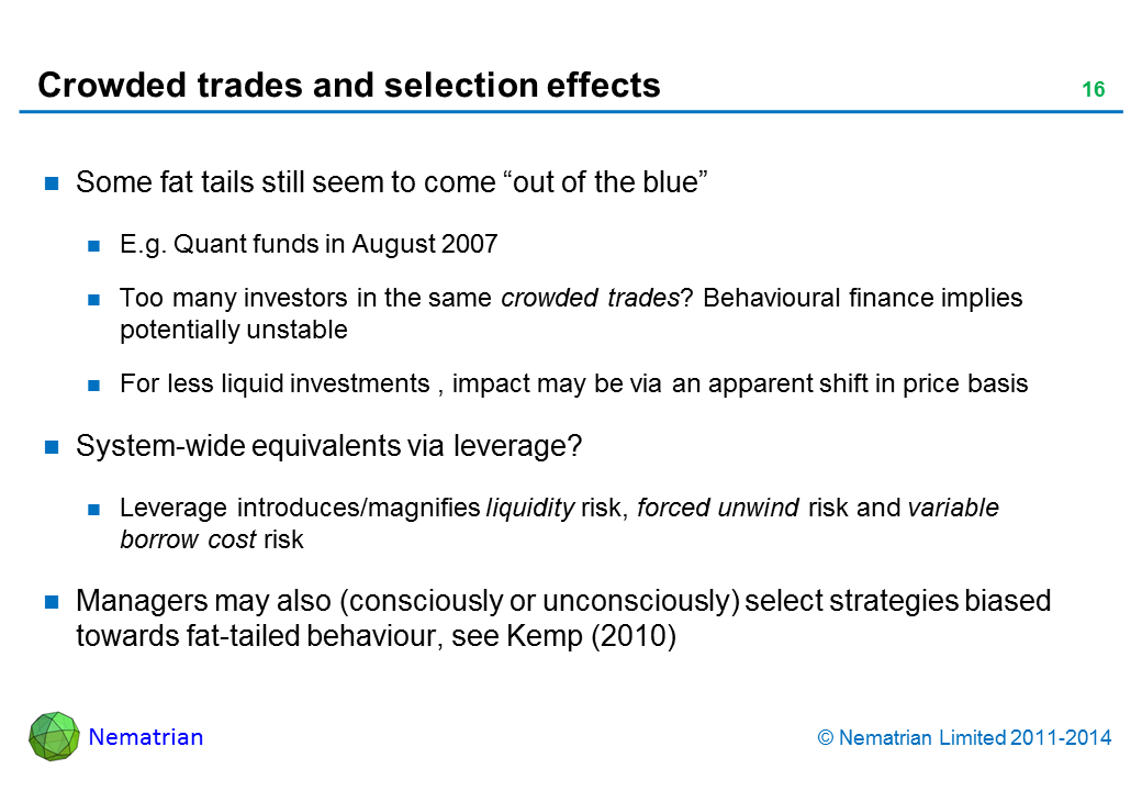 Bullet points include: Some fat tails still seem to come “out of the blue”. E.g. Quant funds in August 2007. Too many investors in the same crowded trades? Behavioural finance implies potentially unstable. For less liquid investments , impact may be via an apparent shift in price basis. System-wide equivalents via leverage? Leverage introduces/magnifies liquidity risk, forced unwind risk and variable borrow cost risk. Managers may also (consciously or unconsciously) select strategies biased towards fat-tailed behaviour, see Kemp (2010)