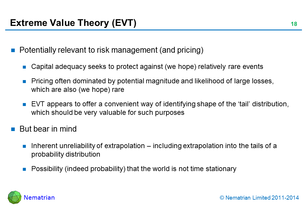 Bullet points include: Potentially relevant to risk management (and pricing). Capital adequacy seeks to protect against (we hope) relatively rare events. Pricing often dominated by potential magnitude and likelihood of large losses, which are also (we hope) rare. EVT appears to offer a convenient way of identifying shape of the ‘tail’ distribution, which should be very valuable for such purposes. But bear in mind. Inherent unreliability of extrapolation – including extrapolation into the tails of a probability distribution. Possibility (indeed probability) that the world is not time stationary