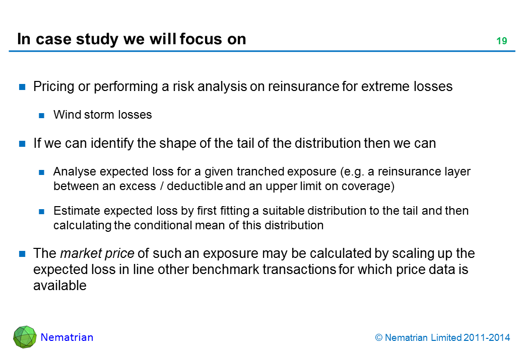 Bullet points include: Pricing or performing a risk analysis on reinsurance for extreme losses. Wind storm losses. If we can identify the shape of the tail of the distribution then we can: Analyse expected loss for a given tranched exposure (e.g. a reinsurance layer between an excess / deductible and an upper limit on coverage), Estimate expected loss by first fitting a Generalised Pareto Distribution to the tail and then calculating the conditional mean of this distribution. The market price of such an exposure may be calculated by scaling up the expected loss in line other benchmark transactions for which price data is available