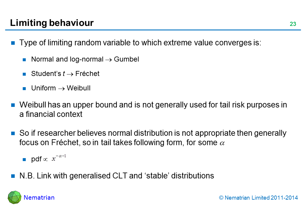 Bullet points include: Type of limiting random variable to which extreme value converges is: Normal and log-normal tends to Gumbel. Student’s t tends to Fréchet. Uniform tends to Weibull. Weibull has an upper bound and is not generally used for tail risk purposes in a financial context. So if researcher believes normal distribution is not appropriate then generally focus on Fréchet, so in tail takes following form, for some alpha. pdf proportional to x^(-alpha-1). N.B. Link with generalised CLT and ‘stable’ distributions