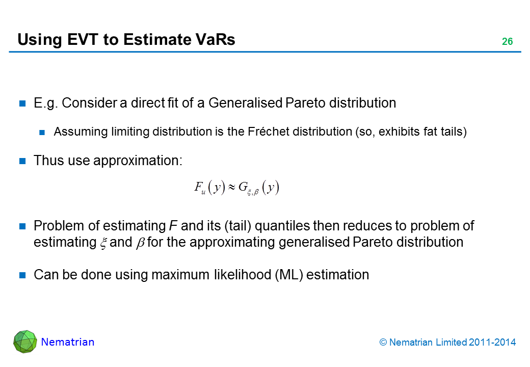 Bullet points include: E.g. Consider a direct fit of a Generalised Pareto distribution. Assuming limiting distribution is the Fréchet distribution (so, exhibits fat tails). Thus use approximation: Problem of estimating F and its (tail) quantiles then reduces to problem of estimating xi and beta for the approximating generalised Pareto distribution. Can be done using maximum likelihood (ML) estimation