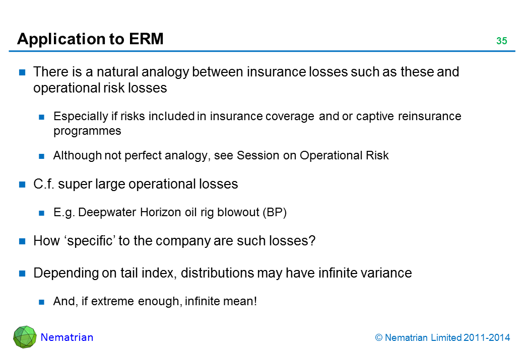 Bullet points include: There is a natural analogy between insurance losses such as these and operational risk losses. Especially if risks included in insurance coverage and or captive reinsurance programmes. Although not perfect analogy, see Session on Operational Risk. C.f. super large operational losses. E.g. Deepwater Horizon oil rig blowout (BP). How ‘specific’ to the company are such losses? Depending on tail index, distributions may have infinite variance. And, if extreme enough, infinite mean!