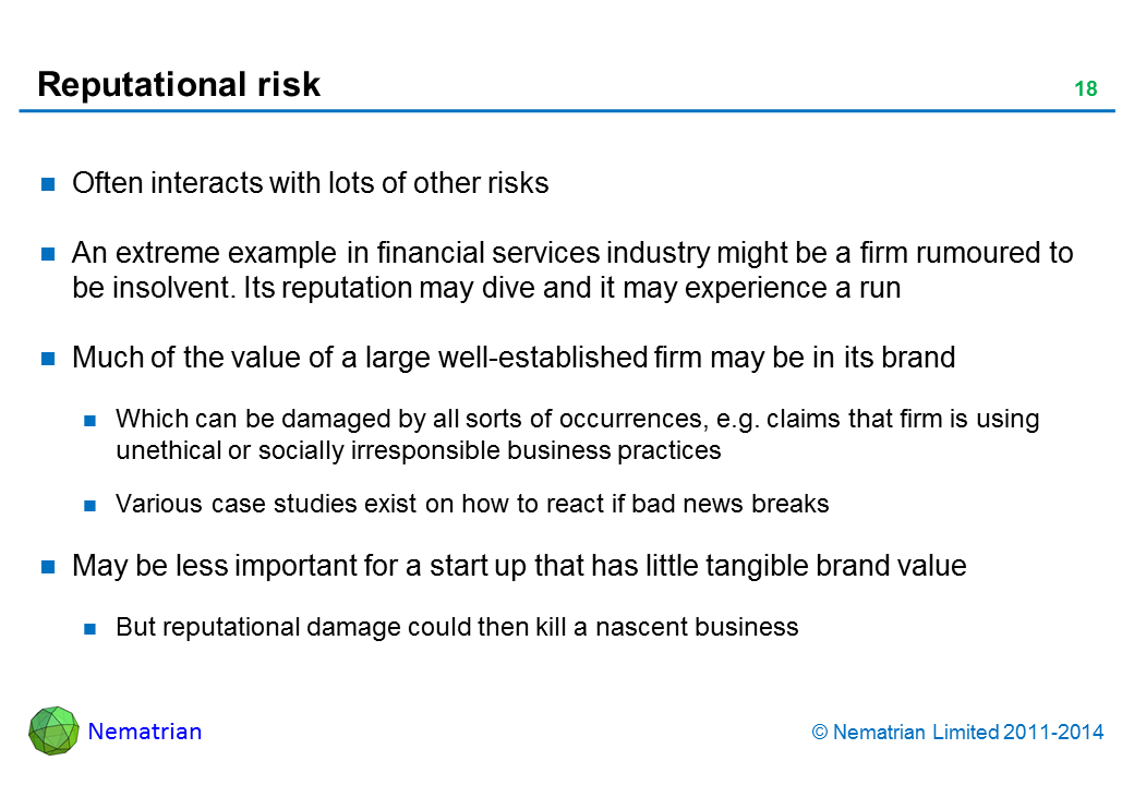 Bullet points include: Often interacts with lots of other risks. An extreme example  in financial services industry might be a firm rumoured to be insolvent. Its reputation may dive and it may experience a run. Much of the value of a large well-established firm may be in its brand. Which can be damaged by all sorts of occurrences, e.g. claims that firm is using unethical or socially irresponsible business practices. Various case studies exist on how to react if bad news breaks. May be less important for a start up that has little tangible brand value. But reputational damage could then kill a nascent business