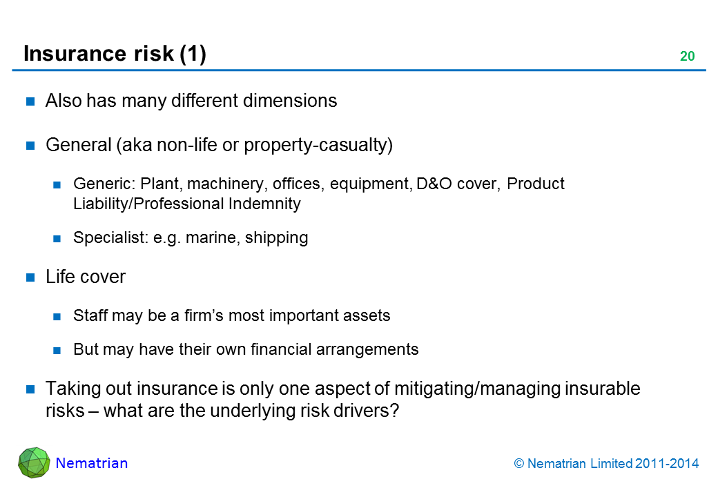 Bullet points include: Also has many different dimensions. General (aka non-life or property-casualty). Generic: Plant, machinery, offices, equipment, D&O cover, Product Liability/Professional Indemnity. Specialist: e.g. marine, shipping. Life cover. Staff may be a firm’s most important assets. But may have their own financial arrangements. Taking out insurance is only one aspect of mitigating/managing insurable risks – what are the underlying risk drivers?