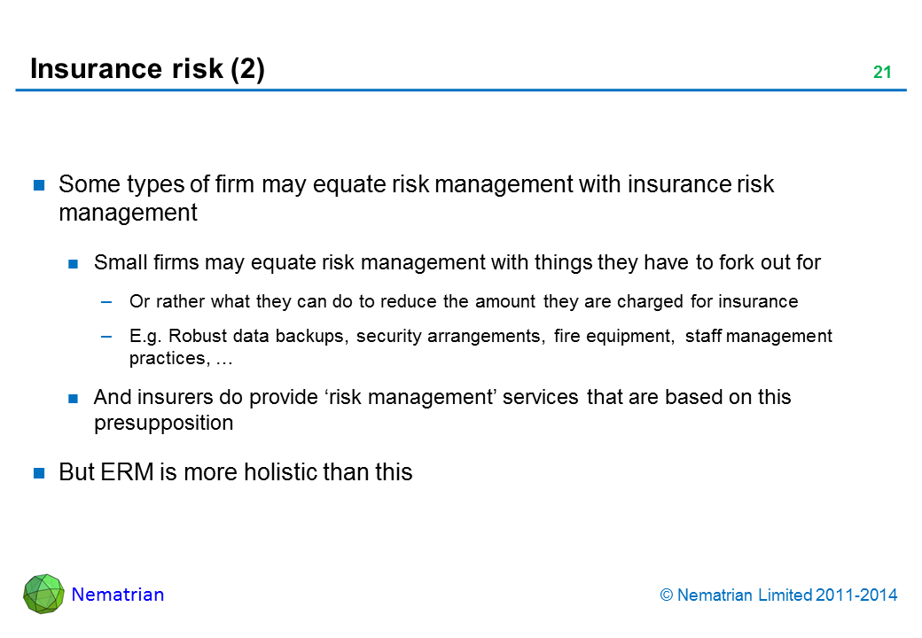 Bullet points include: Some types of firm may equate risk management with insurance risk management. Small firms may equate risk management with things they have to fork out for. Or rather what they can do to reduce the amount they are charged for insurance. E.g. Robust data backups, security arrangements, fire equipment, staff management practices, … And insurers do provide ‘risk management’ services that are based on this presupposition. But ERM is more holistic than this