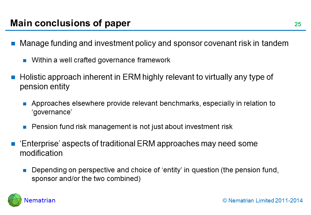 Bullet points include: Manage funding and investment policy and sponsor covenant risk in tandem. Within a well crafted governance framework. Holistic approach inherent in ERM highly relevant to virtually any type of pension entity. Approaches elsewhere provide relevant benchmarks, especially in relation to ‘governance’. Pension fund risk management is not just about investment risk. ‘Enterprise’ aspects of traditional ERM approaches may need some modification. Depending on perspective and choice of ‘entity’ in question (the pension fund, sponsor and/or the two combined)