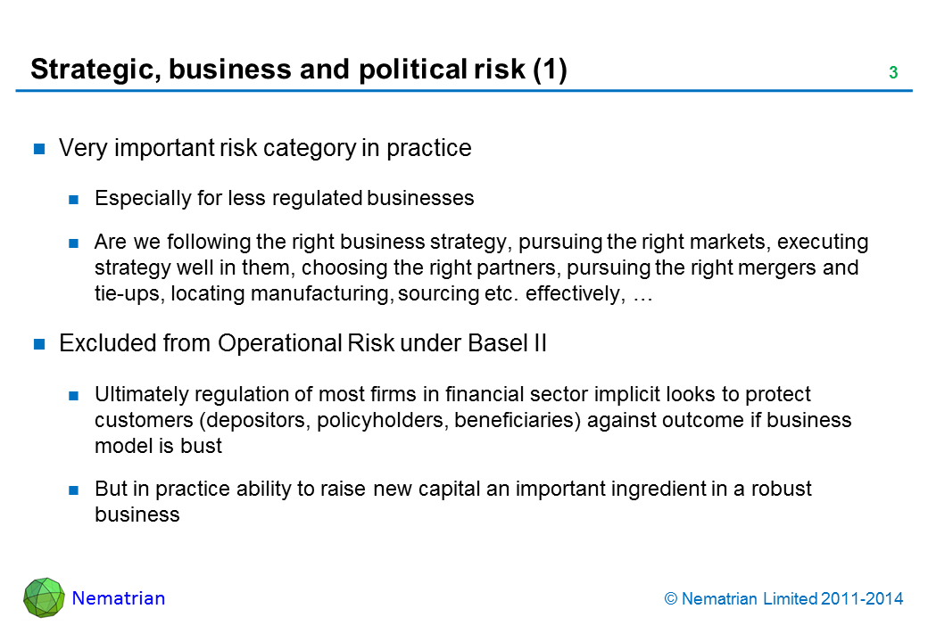 Bullet points include: Very important risk category in practice. Especially for less regulated businesses. Are we following the right business strategy, pursuing the right markets, executing strategy well in them, choosing the right partners, pursuing the right mergers and tie-ups, locating manufacturing, sourcing etc. effectively, … Excluded from Operational Risk under Basel II. Ultimately regulation of most firms in financial sector implicit looks to protect customers (depositors, policyholders, beneficiaries) against outcome if business model is bust. But in practice ability to raise new capital an important ingredient in a robust business