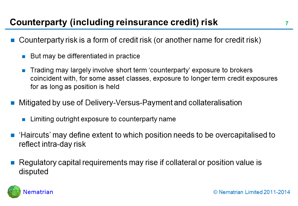 Bullet points include: Counterparty risk is a form of credit risk (or another name for credit risk). But may be differentiated in practice. Trading may largely involve short term ‘counterparty’ exposure to brokers coincident with, for some asset classes, exposure to longer term credit exposures for as long as position is held. Mitigated by use of Delivery-Versus-Payment and collateralisation. Limiting outright exposure to counterparty name. ‘Haircuts’ may define extent to which position needs to be overcapitalised to reflect intra-day risk. Regulatory capital requirements may rise if collateral or position value is disputed