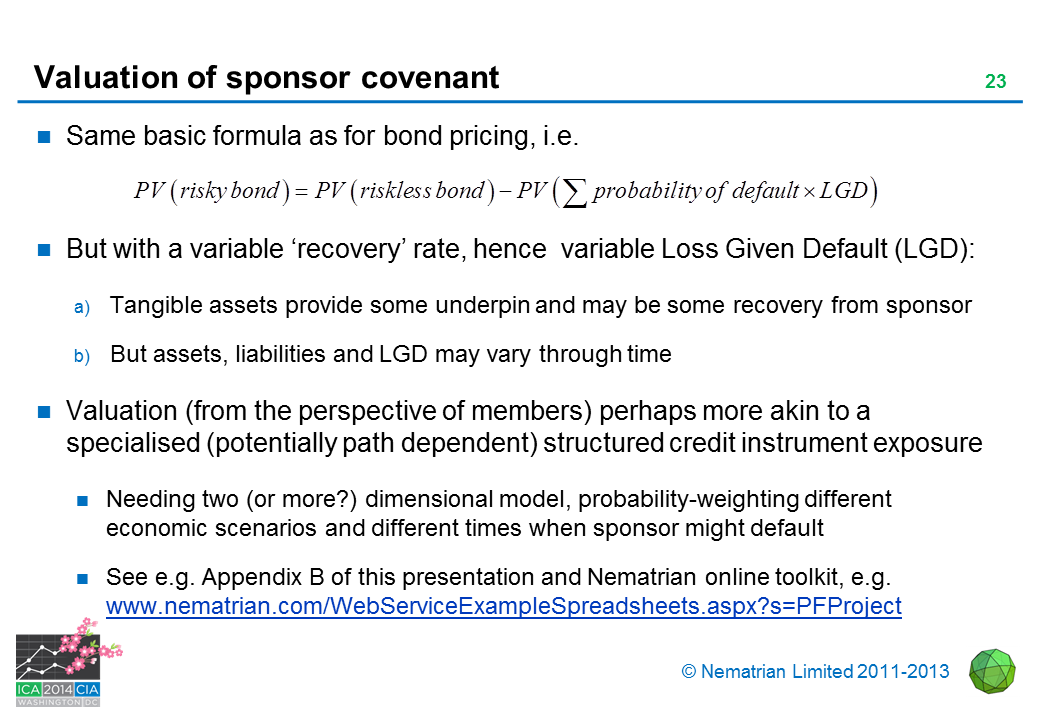 Bullet points include: Same basic formula as for bond pricing, i.e. PV(risky bond) PV(riskless bond), PV, probability of default, LGD. But with a variable 'recovery' rate, hence  variable Loss Given Default (LGD): Tangible assets provide some underpin and may be some recovery from sponsor. But assets, liabilities and LGD may vary through time. Valuation (from the perspective of members) perhaps more akin to a specialised (potentially path dependent) structured credit instrument exposure. Needing two (or more?) dimensional model, probability-weighting different economic scenarios and different times when sponsor might default. See e.g. Appendix B of this presentation and Nematrian online toolkit, e.g. www.nematrian.com/WebServiceExampleSpreadsheets.aspx?s=PFProject
