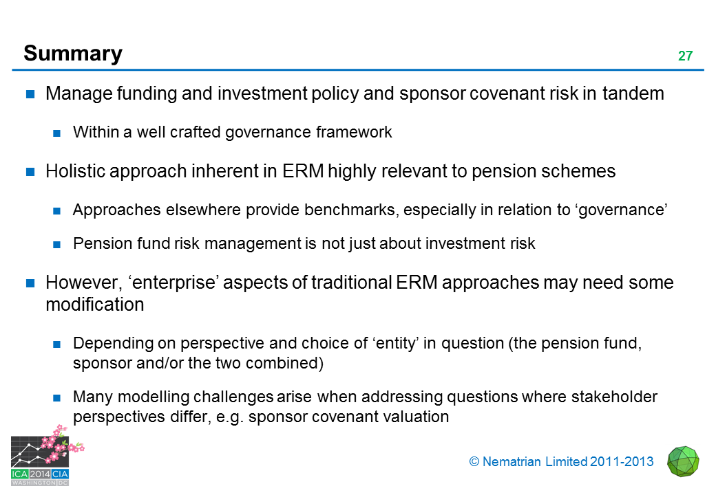 Bullet points include: Manage funding and investment policy and sponsor covenant risk in tandem. Within a well crafted governance framework. Holistic approach inherent in ERM highly relevant to pension schemes. Approaches elsewhere provide benchmarks, especially in relation to 'governance'. Pension fund risk management is not just about investment risk. However, 'enterprise' aspects of traditional ERM approaches may need some modification. Depending on perspective and choice of 'entity' in question (the pension fund, sponsor and/or the two combined). Many modelling challenges arise when addressing questions where stakeholder perspectives differ, e.g. sponsor covenant valuation