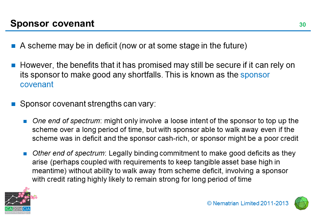 Bullet points include: A scheme may be in deficit (now or at some stage in the future). However, the benefits that it has promised may still be secure if it can rely on its sponsor to make good any shortfalls. This is known as the sponsor covenant. Sponsor covenant strengths can vary: One end of spectrum: might only involve a loose intent of the sponsor to top up the scheme over a long period of time, but with sponsor able to walk away even if the scheme was in deficit and the sponsor cash-rich, or sponsor might be a poor credit. Other end of spectrum: Legally binding commitment to make good deficits as they arise (perhaps coupled with requirements to keep tangible asset base high in meantime) without ability to walk away from scheme deficit, involving a sponsor with credit rating highly likely to remain strong for long period of time