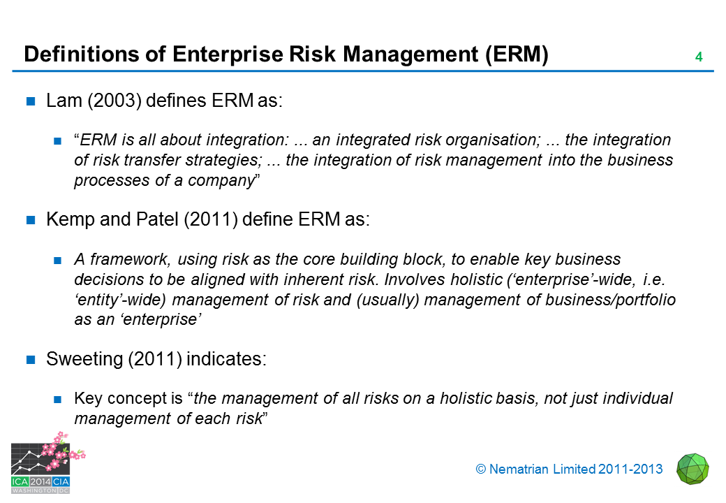 Bullet points include: Lam (2003) defines ERM as: “ERM is all about integration: ... an integrated risk organisation; ... the integration of risk transfer strategies; ... the integration of risk management into the business processes of a company” Kemp and Patel (2011) define ERM as: A framework, using risk as the core building block, to enable key business decisions to be aligned with inherent risk. Involves holistic (‘enterprise’-wide, i.e. ‘entity’-wide) management of risk and (usually) management of business/portfolio as an ‘enterprise’ Sweeting (2011) indicates: Key concept is “the management of all risks on a holistic basis, not just individual management of each risk”