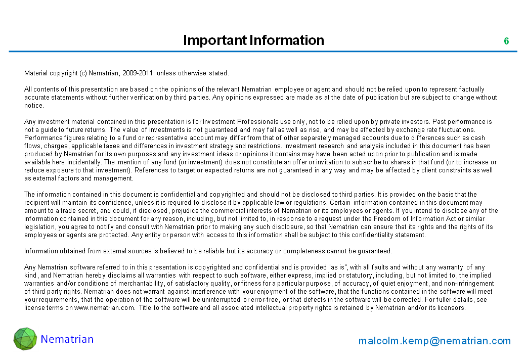 Bullet points include: Material copyright (c) Nematrian, 2009-2011 unless otherwise stated. All contents of this presentation are based on the opinions of the relevant Nematrian employee or agent and should not be relied upon to represent factually accurate statements without further verification by third parties. Any opinions expressed are made as at the date of publication but are subject to change without notice. Any investment material contained in this presentation is for Investment Professionals use only, not to be relied upon by private investors. Past performance is not a guide to future returns. The value of investments is not guaranteed and may fall as well as rise, and may be affected by exchange rate fluctuations. Performance figures relating to a fund or representative account may differ from that of other separately managed accounts due to differences such as cash flows, charges, applicable taxes and differences in investment strategy and restrictions. Investment research and analysis included in this document has been produced by Nematrian for its own purposes and any investment ideas or opinions it contains may have been acted upon prior to publication and is made available here incidentally. The mention of any fund (or investment) does not constitute an offer or invitation to subscribe to shares in that fund (or to increase or reduce exposure to that investment). References to target or expected returns are not guaranteed in any way and may be affected by client constraints as well as external factors and management. The information contained in this document is confidential and copyrighted and should not be disclosed to third parties. It is provided on the basis that the recipient will maintain its confidence, unless it is required to disclose it by applicable law or regulations. Certain information contained in this document may amount to a trade secret, and could, if disclosed, prejudice the commercial interests of Nematrian or its employees or agents. If you intend to disclose any of the information contained in this document for any reason, including, but not limited to, in response to a request under the Freedom of Information Act or similar legislation, you agree to notify and consult with Nematrian prior to making any such disclosure, so that Nematrian can ensure that its rights and the rights of its employees or agents are protected. Any entity or person with access to this information shall be subject to this confidentiality statement. Information obtained from external sources is believed to be reliable but its accuracy or completeness cannot be guaranteed. Any Nematrian software referred to in this presentation is copyrighted and confidential and is provided “as is”, with all faults and without any warranty of any kind, and Nematrian hereby disclaims all warranties with respect to such software, either express, implied or statutory, including, but not limited to, the implied warranties and/or conditions of merchantability, of satisfactory quality, or fitness for a particular purpose, of accuracy, of quiet enjoyment, and non-infringement of third party rights. Nematrian does not warrant against interference with your enjoyment of the software, that the functions contained in the software will meet your requirements, that the operation of the software will be uninterrupted or error-free, or that defects in the software will be corrected. For fuller details, see license terms on www.nematrian.com. Title to the software and all associated intellectual property rights is retained by Nematrian and/or its licensors.