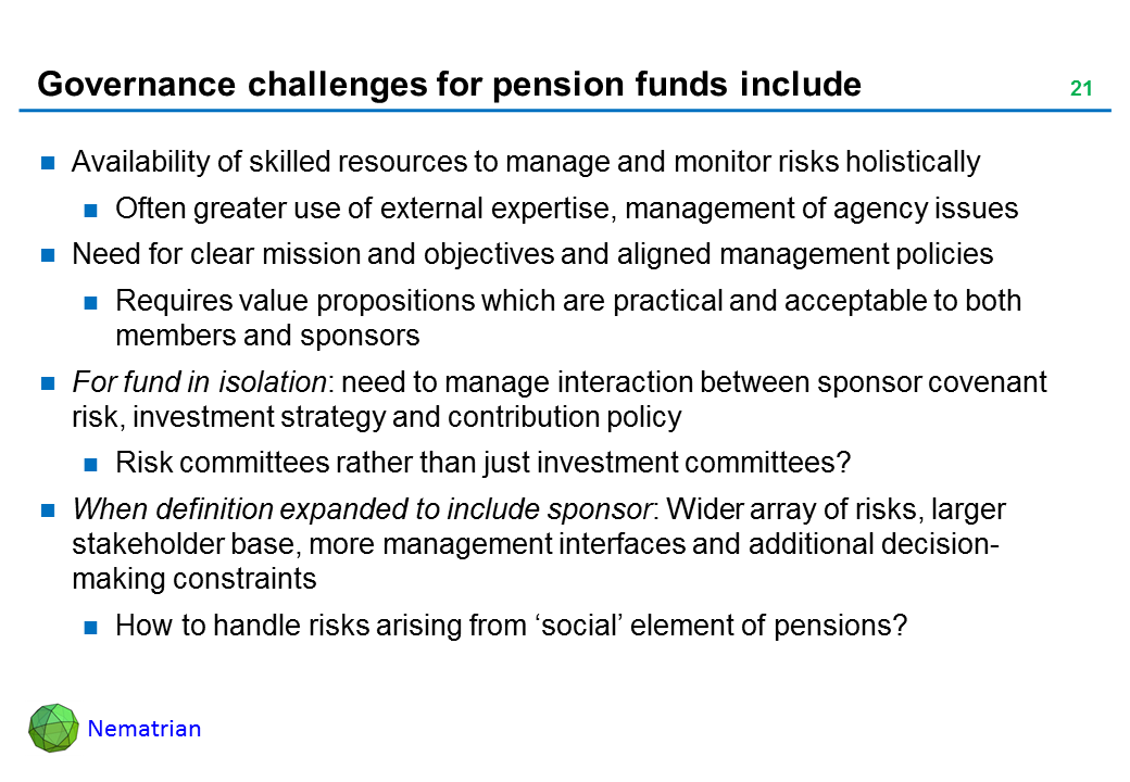 Bullet points include: Availability of skilled resources to manage and monitor risks holistically. Often greater use of external expertise, management of agency issues. Need for clear mission and objectives and aligned management policies. Requires value propositions which are practical and acceptable to both members and sponsors. For fund in isolation: need to manage interaction between sponsor covenant risk, investment strategy and contribution policy. Risk committees rather than just investment committees? When definition expanded to include sponsor: Wider array of risks, larger stakeholder base, more management interfaces and additional decision-making constraints. How to handle risks arising from ‘social’ element of pensions?