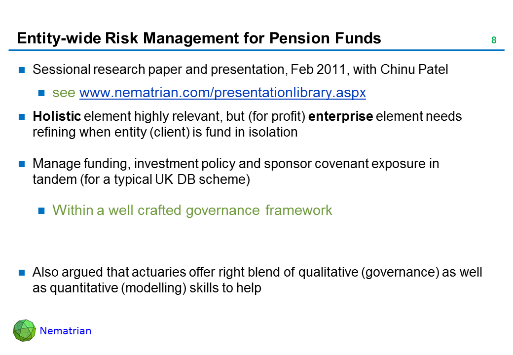 Bullet points include: Sessional research paper and presentation, Feb 2011, with Chinu Patel. see www.nematrian.com/presentationlibrary.aspx. Holistic element highly relevant, but (for profit) enterprise element needs refining when entity (client) is fund in isolation. Manage funding, investment policy and sponsor covenant exposure in tandem (for a typical UK DB scheme). Within a well crafted governance framework. Also argued that actuaries offer right blend of qualitative (governance) as well as quantitative (modelling) skills to help