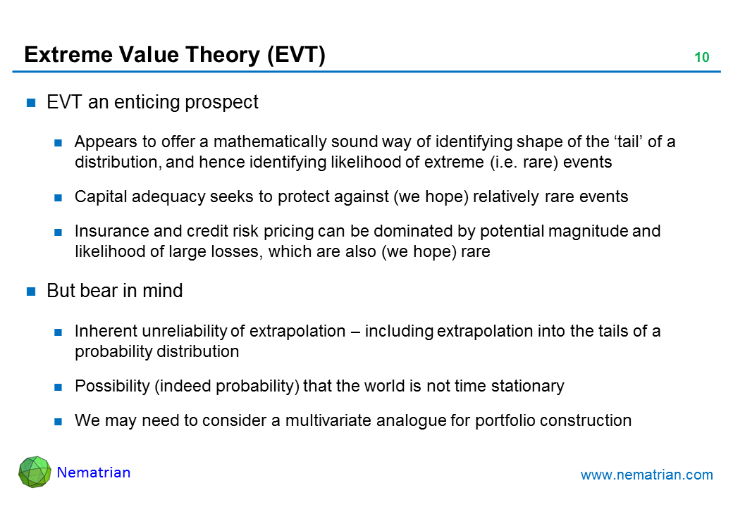 Bullet points include: EVT an enticing prospect. Appears to offer a mathematically sound way of identifying shape of the ‘tail’ of a distribution, and hence identifying likelihood of extreme (i.e. rare) events. Capital adequacy seeks to protect against (we hope) relatively rare events. Insurance and credit risk pricing can be dominated by potential magnitude and likelihood of large losses, which are also (we hope) rare. But bear in mind. Inherent unreliability of extrapolation – including extrapolation into the tails of a probability distribution. Possibility (indeed probability) that the world is not time stationary. We may need to consider a multivariate analogue for portfolio construction