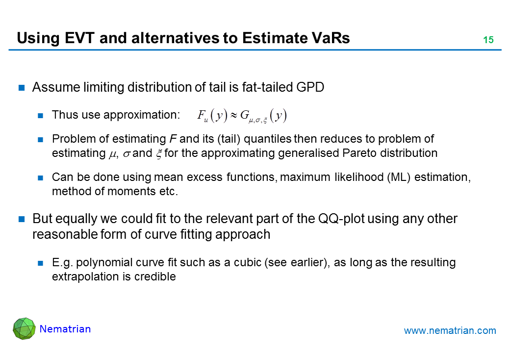 Bullet points include: EVT seems very helpful. Characterises limiting distributions very succinctly. But requires regularity conditions that may not be satisfied. Relies on existence of a limiting distribution but this is not guaranteed. At issue is potential unreliability of extrapolation. E.g. Press et al. (2007). Assume limiting distribution of tail is fat-tailed GPD. Thus use approximation: Problem of estimating F and its (tail) quantiles then reduces to problem of estimating mu, sigma and xi for the approximating generalised Pareto distribution. Can be done using mean excess functions, maximum likelihood (ML) estimation, method of moments etc. But equally we could fit to the relevant part of the QQ-plot using any other reasonable form of curve fitting approach. E.g. polynomial curve fit such as a cubic (see earlier), as long as the resulting extrapolation is credible