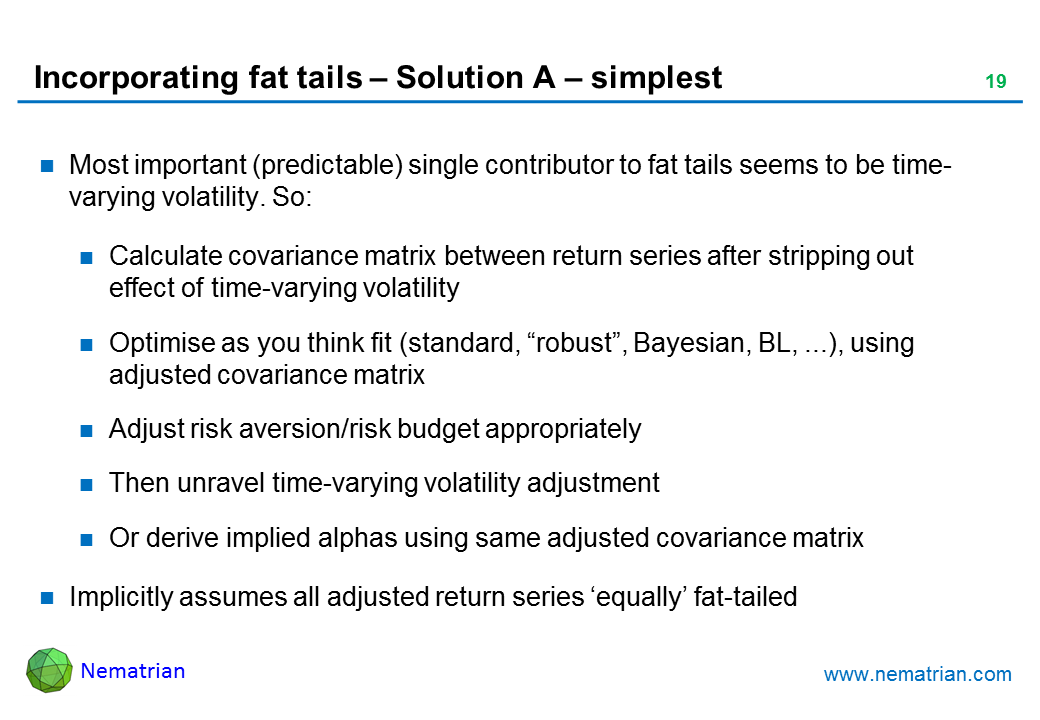 Bullet points include: Most important (predictable) single contributor to fat tails seems to be time-varying volatility. So: Calculate covariance matrix between return series after stripping out effect of time-varying volatility. Optimise as you think fit (standard, “robust”, Bayesian, BL, ...), using adjusted covariance matrix. Adjust risk aversion/risk budget appropriately. Then unravel time-varying volatility adjustment. Or derive implied alphas using same adjusted covariance matrix. Implicitly assumes all adjusted return series ‘equally’ fat-tailed